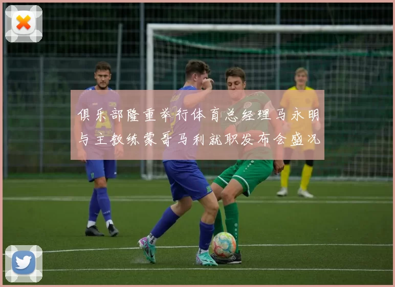 俱乐部隆重举行体育总经理马永明与主教练蒙哥马利就职发布会盛况回顾
