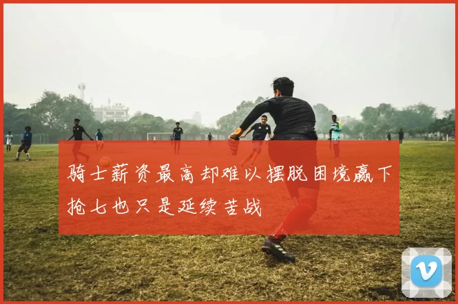 骑士薪资最高却难以摆脱困境赢下抢七也只是延续苦战