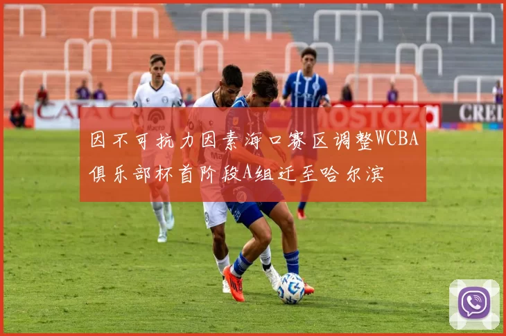 因不可抗力因素海口赛区调整WCBA俱乐部杯首阶段A组迁至哈尔滨