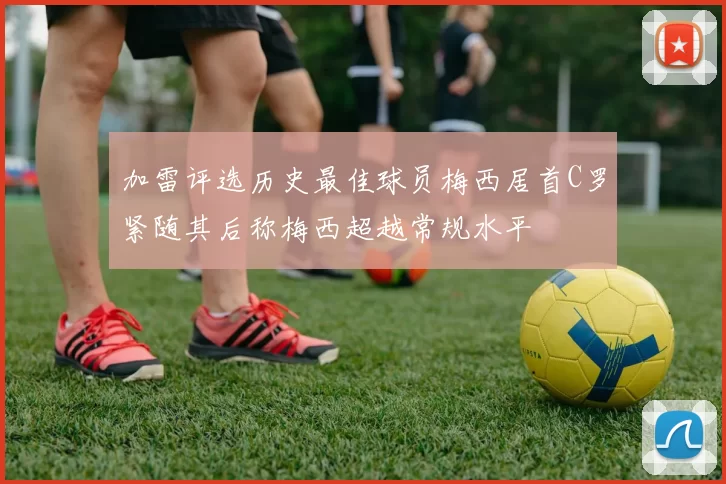加雷评选历史最佳球员梅西居首C罗紧随其后称梅西超越常规水平