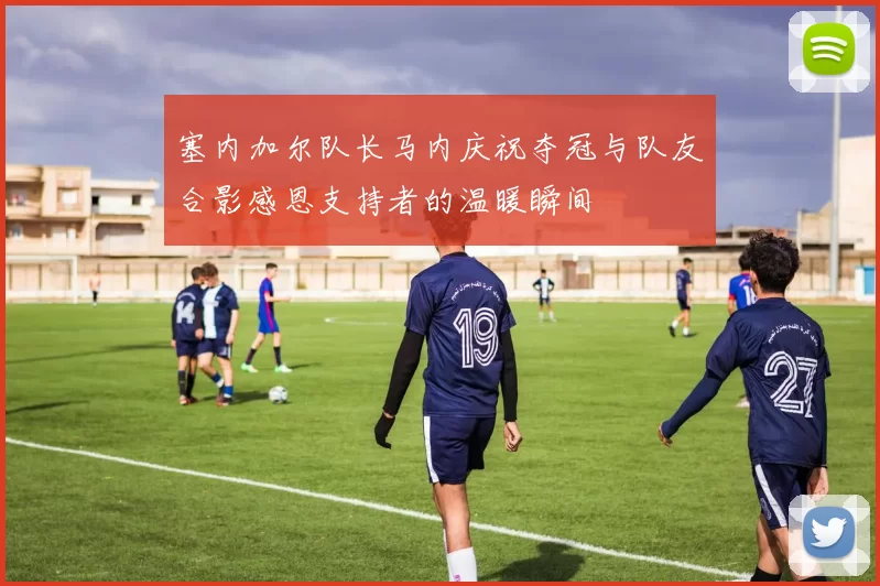 塞内加尔队长马内庆祝夺冠与队友合影感恩支持者的温暖瞬间