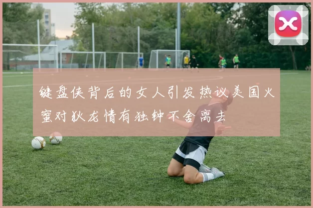 键盘侠背后的女人引发热议美国火蜜对狄龙情有独钟不舍离去