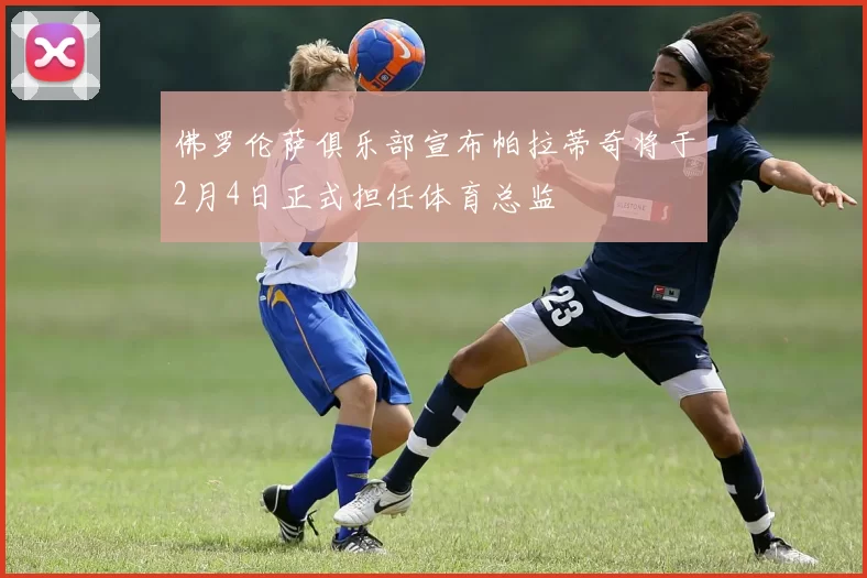 佛罗伦萨俱乐部宣布帕拉蒂奇将于2月4日正式担任体育总监