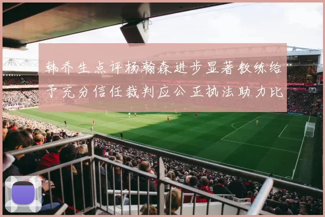 韩乔生点评杨瀚森进步显著教练给予充分信任裁判应公正执法助力比赛发展
