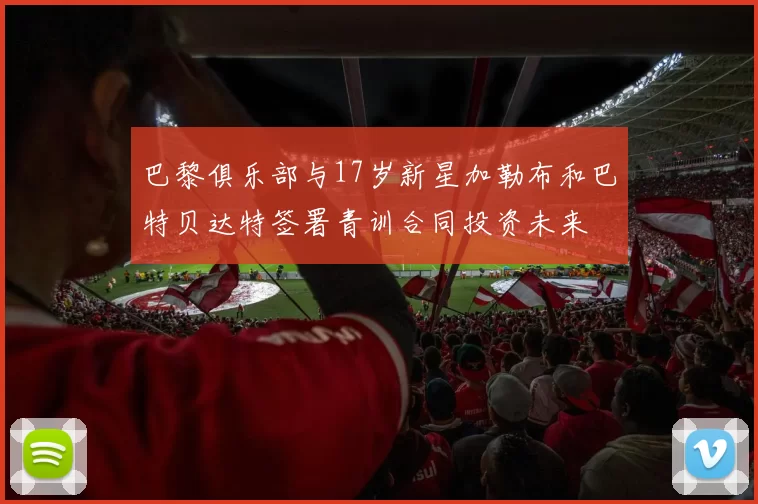 巴黎俱乐部与17岁新星加勒布和巴特贝达特签署青训合同投资未来
